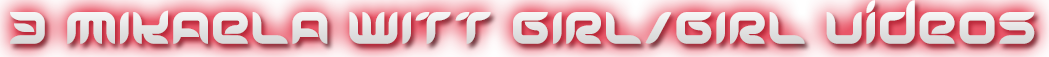 MIKAELA WITT 3 GIRL/GIRL VIDEOS